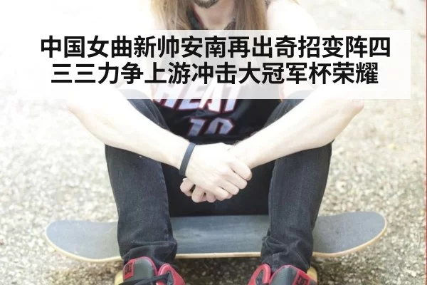 中国女曲新帅安南再出奇招变阵四三三力争上游冲击大冠军杯荣耀