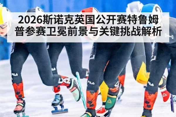 2026斯诺克英国公开赛特鲁姆普参赛卫冕前景与关键挑战解析